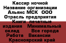 Кассир ночной › Название организации ­ Альянс-МСК, ООО › Отрасль предприятия ­ Книги, печатные издания › Минимальный оклад ­ 1 - Все города Работа » Вакансии   . Красноярский край,Железногорск г.